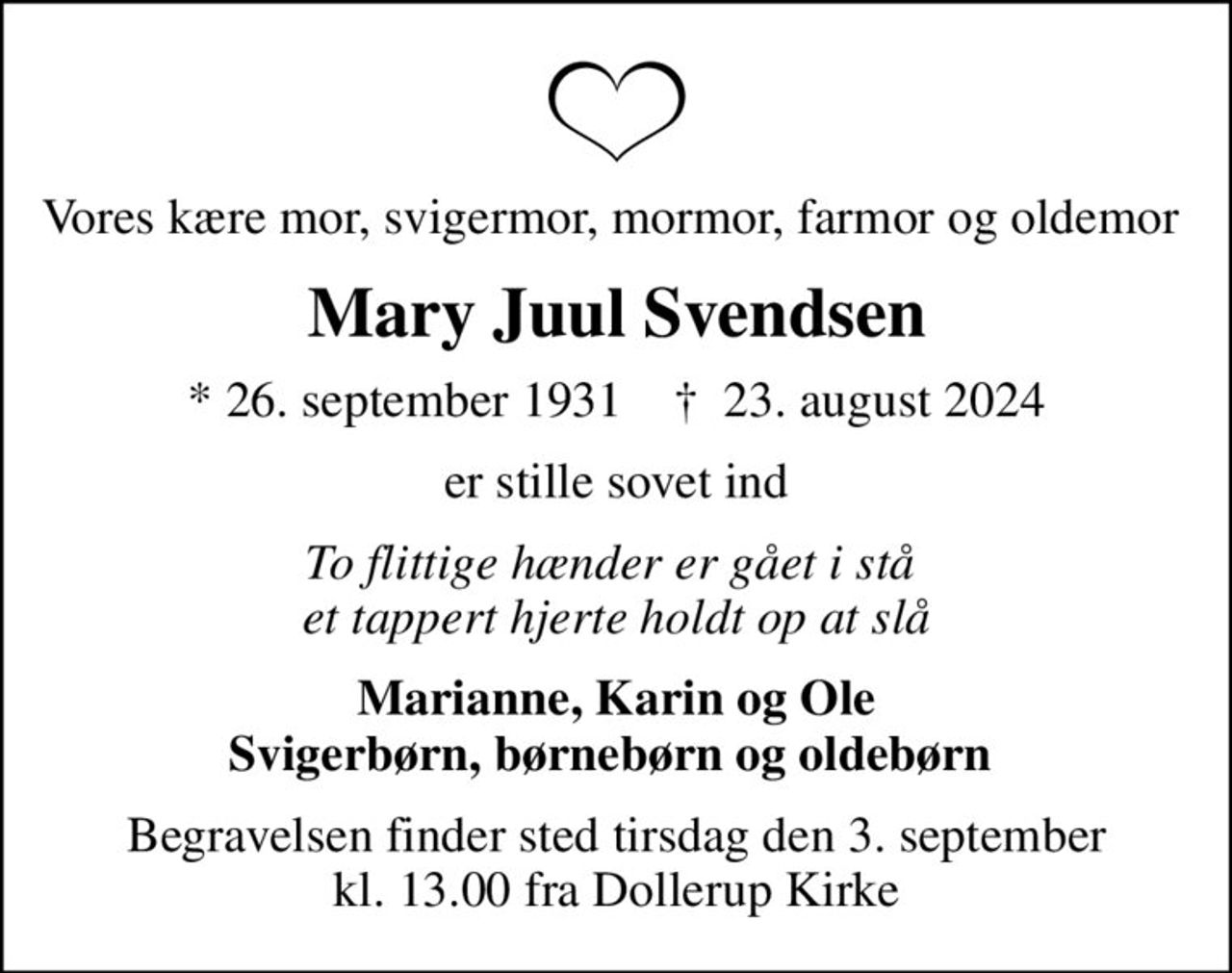 Vores kære mor, svigermor, mormor, farmor og oldemor 
Mary Juul Svendsen
* 26. september 1931    ✝ 23. august 2024
er stille sovet ind
To flittige hænder er gået i stå  et tappert hjerte holdt op at slå
Marianne, Karin og Ole Svigerbørn, børnebørn og oldebørn 
Begravelsen finder sted tirsdag den 3. september kl. 13.00 fra Dollerup Kirke
