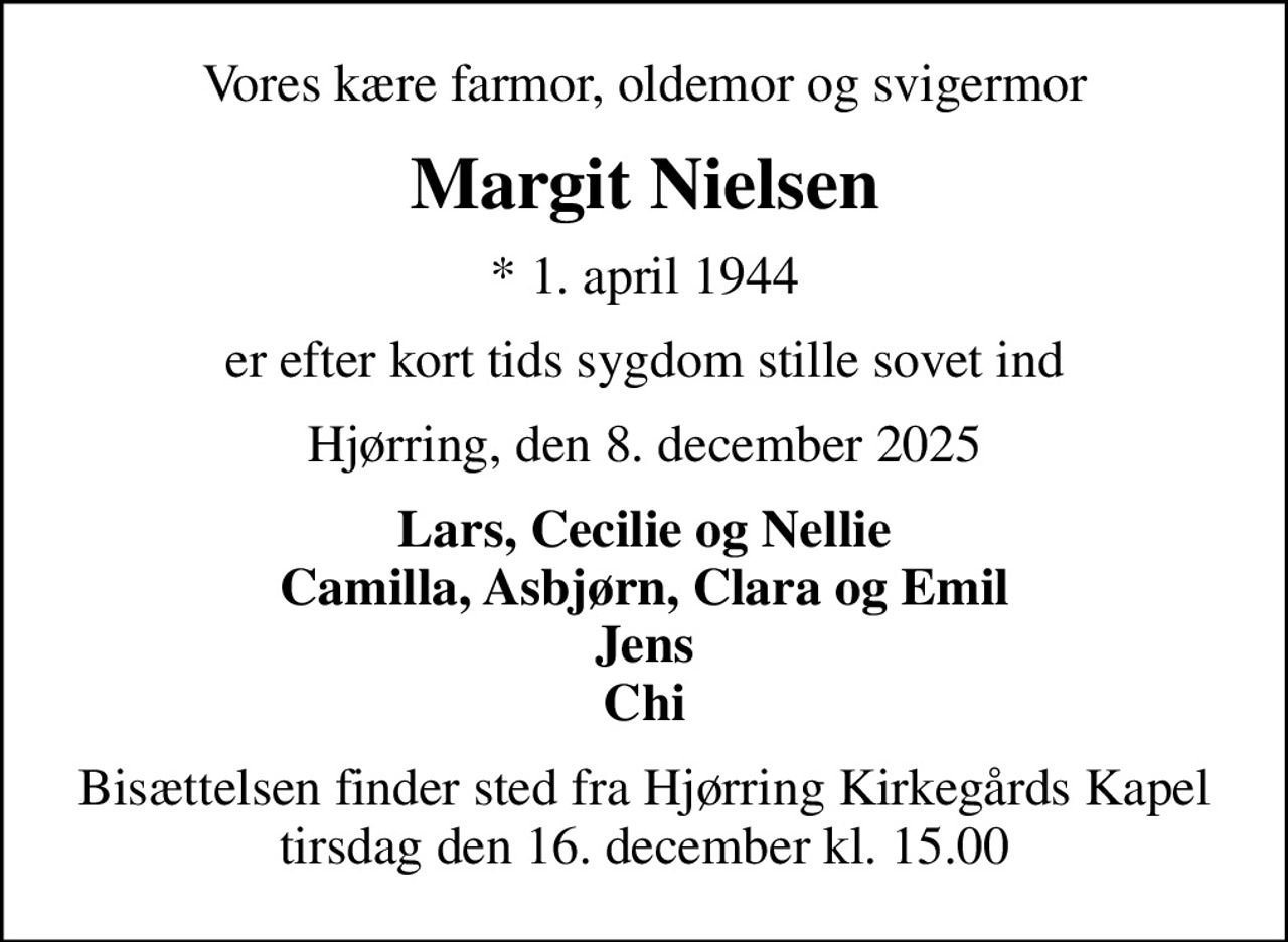 Vores kære farmor, oldemor og svigermor
Margit Nielsen
* 1. april 1944
er efter kort tids sygdom stille sovet ind
Hjørring, den 8. december 2025
Lars, Cecilie og Nellie Camilla, Asbjørn, Clara og Emil Jens Chi
Bisættelsen finder sted fra Hjørring Kirkegårds Kapel  tirsdag den 16. december kl. 15.00
