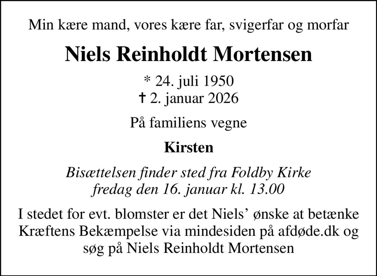 Min kære mand, vores kære far, svigerfar og morfar
Niels Reinholdt Mortensen
* 24. juli 1950
						✝ 2. januar 2026
På familiens vegne
Kirsten
Bisættelsen finder sted fra Foldby Kirke  fredag den 16. januar kl. 13.00 
I stedet for evt. blomster er det Niels ønske at betænke Kræftens Bekæmpelse via mindesiden på afdøde.dk og søg på Niels Reinholdt Mortensen