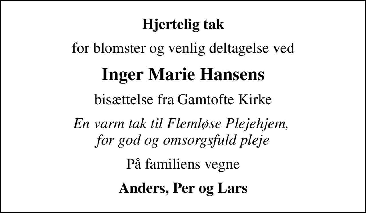 Hjertelig tak
for blomster og venlig deltagelse ved
Inger Marie Hansens
bisættelse fra Gamtofte Kirke
En varm tak til Flemløse Plejehjem,  for god og omsorgsfuld pleje
På familiens vegne
Anders, Per og Lars
