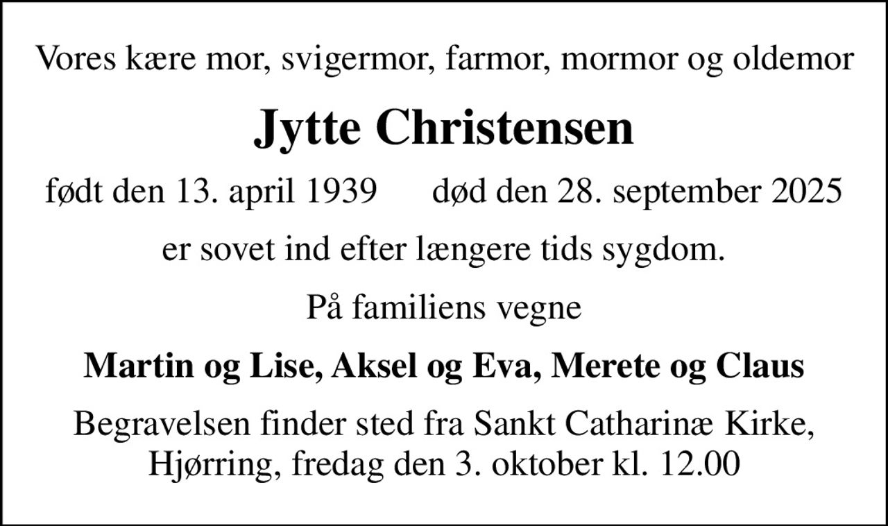 Vores kære mor, svigermor, farmor, mormor og oldemor
Jytte Christensen
født den 13. april 1939      død den 28. september 2025
er sovet ind efter længere tids sygdom.
På familiens vegne
Martin og Lise, Aksel og Eva, Merete og Claus
Begravelsen finder sted fra Sankt Catharinæ Kirke, Hjørring, fredag den 3. oktober kl. 12.00