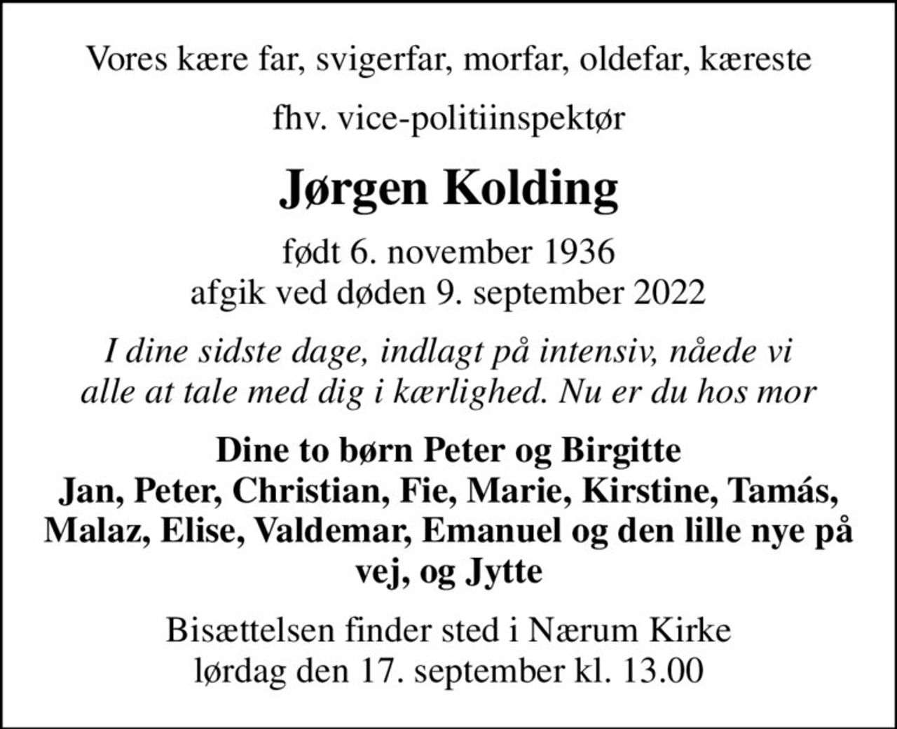 Vores kære far, svigerfar, morfar, oldefar, kæreste
fhv. vice-politiinspektør
Jørgen Kolding
født 6. november 1936 afgik ved døden 9. september 2022
I dine sidste dage, indlagt på intensiv, nåede vi alle at tale med dig i kærlighed. Nu er du hos mor
Dine to børn Peter og Birgitte Jan, Peter, Christian, Fie, Marie, Kirstine, Tamás, Malaz, Elise, Valdemar, Emanuel og den lille nye på vej, og Jytte
Bisættelsen finder sted i Nærum Kirke  lørdag den 17. september kl. 13.00