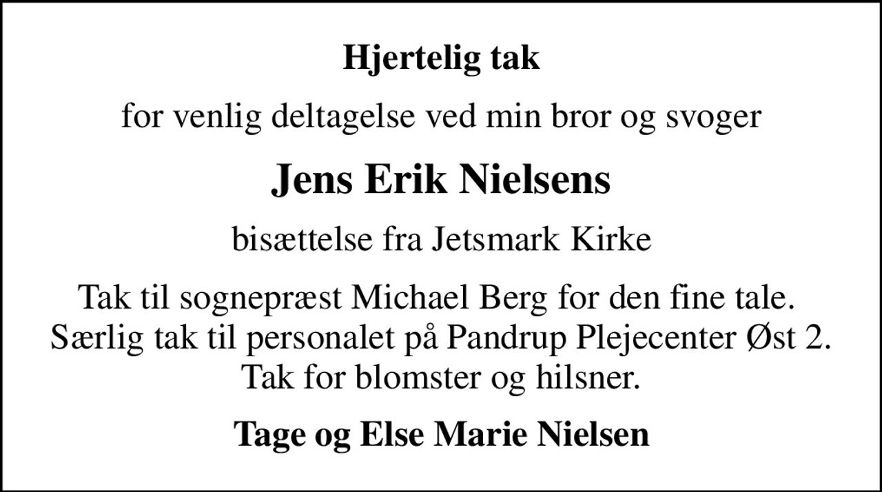 Hjertelig tak
for venlig deltagelse ved min bror og svoger
Jens Erik Nielsens
bisættelse fra Jetsmark Kirke
Tak til sognepræst Michael Berg for den fine tale.  Særlig tak til personalet på Pandrup Plejecenter Øst 2. Tak for blomster og hilsner.
Tage og Else Marie Nielsen