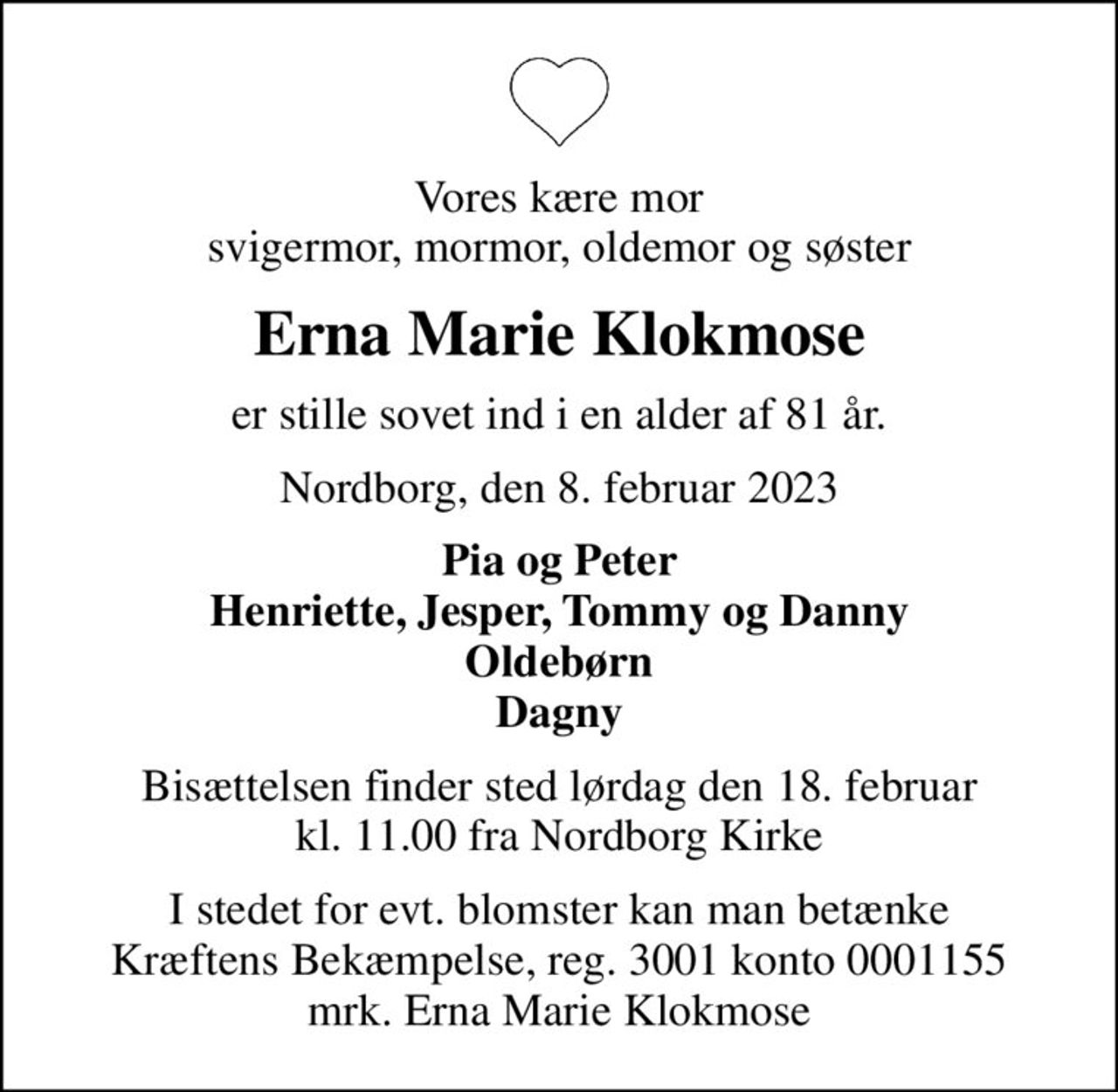 Vores kære mor svigermor, mormor, oldemor og søster
Erna Marie Klokmose
er stille sovet ind i en alder af 81 år.
Nordborg, den 8. februar 2023
Pia og Peter Henriette, Jesper, Tommy og Danny Oldebørn Dagny
Bisættelsen finder sted lørdag den 18. februar kl. 11.00 fra Nordborg Kirke
I stedet for evt. blomster kan man betænke
					Kræftens Bekæmpelse reg.3001konto0001155mrk. Erna Marie
					Klokmose