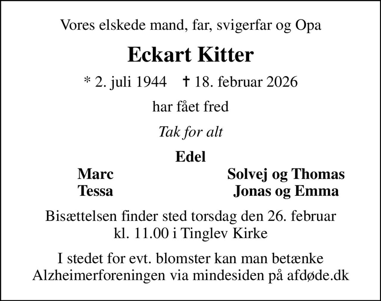 Vores elskede mand, far, svigerfar og Opa
Eckart Kitter
* 2. juli 1944    ✝ 18. februar 2026
har fået fred
Tak for alt
Edel
Marc
Solvej og Thomas
Tessa
Jonas og Emma
Bisættelsen finder sted torsdag den 26. februar kl. 11.00 i Tinglev Kirke
I stedet for evt. blomster kan man betænke
					Alzheimerforeningen via mindesiden på afdøde.dk