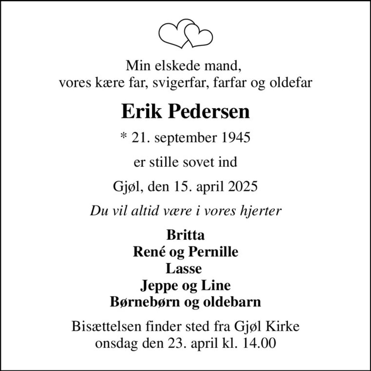 Min elskede mand,  vores kære far, svigerfar, farfar og oldefar
Erik Pedersen
* 21. september 1945
er stille sovet ind
Gjøl, den 15. april 2025
Du vil altid være i vores hjerter
Britta René og Pernille Lasse  Jeppe og Line Børnebørn og oldebarn
Bisættelsen finder sted fra Gjøl Kirke  onsdag den 23. april kl. 14.00