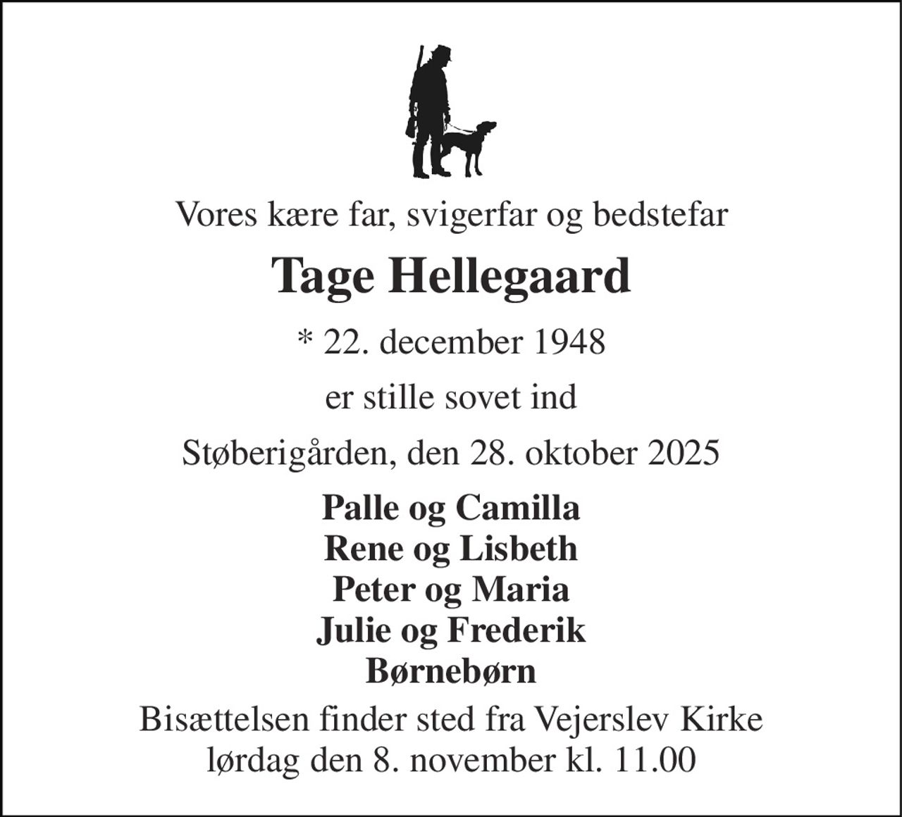 Vores kære far, svigerfar og bedstefar 
Tage Hellegaard 
* 22. december 1948 
er stille sovet ind 
Støberigården, den 28. oktober 2025 
Palle og Camilla Rene og Lisbeth Peter og Maria Julie og Frederik Børnebørn 
Bisættelsen finder sted fra Vejerslev Kirke lørdag den 8. november kl. 11.00