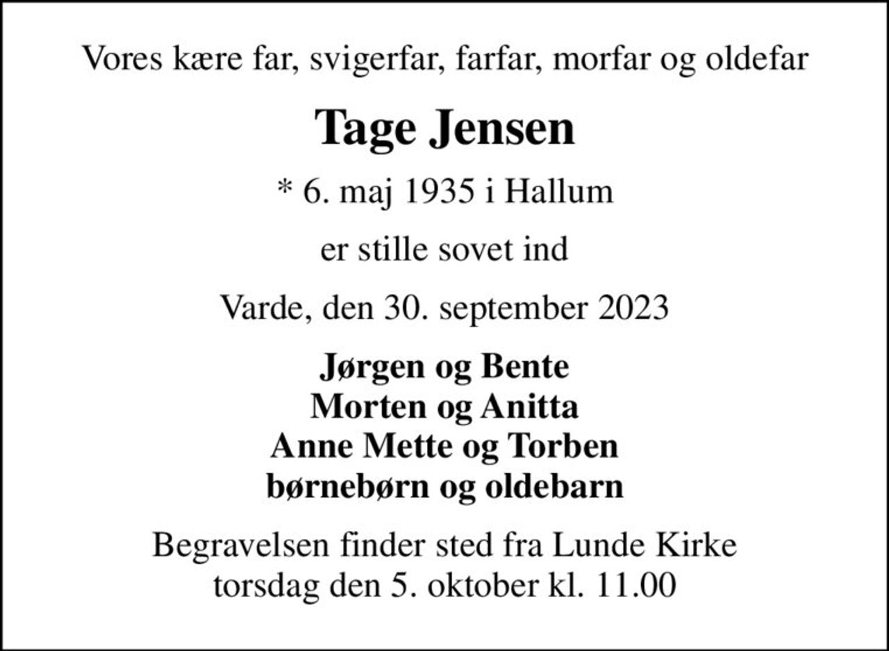Vores kære far, svigerfar, farfar, morfar og oldefar
Tage Jensen
* 6. maj 1935 i Hallum
er stille sovet ind
Varde, den 30. september 2023
Jørgen og Bente Morten og Anitta Anne Mette og Torben børnebørn og oldebarn
Begravelsen finder sted fra Lunde Kirke  torsdag den 5. oktober kl. 11.00