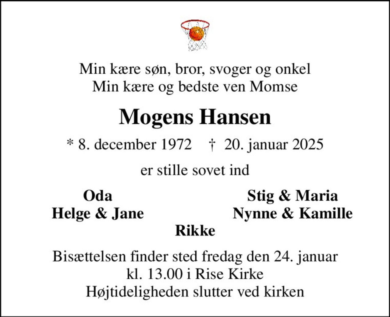 Min kære søn, bror, svoger og onkel Min kære og bedste ven Momse
Mogens Hansen
* 8. december 1972    ✝ 20. januar 2025
er stille sovet ind
Oda
Stig & Maria
Helge & Jane
Nynne & Kamille
Bisættelsen finder sted fredag den 24. januar kl. 13.00 i Rise Kirke Højtideligheden slutter ved kirken