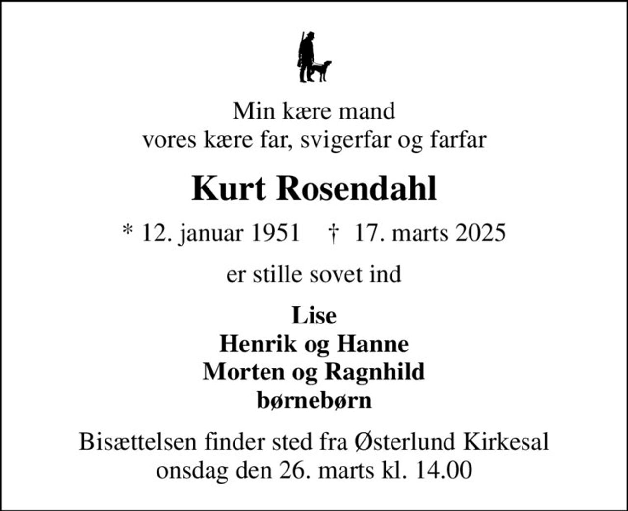 Min kære mand vores kære far, svigerfar og farfar
Kurt Rosendahl
* 12. januar 1951    ✝ 17. marts 2025
er stille sovet ind
Lise Henrik og Hanne Morten og Ragnhild børnebørn
Bisættelsen finder sted fra Østerlund Kirkesal  onsdag den 26. marts kl. 14.00
