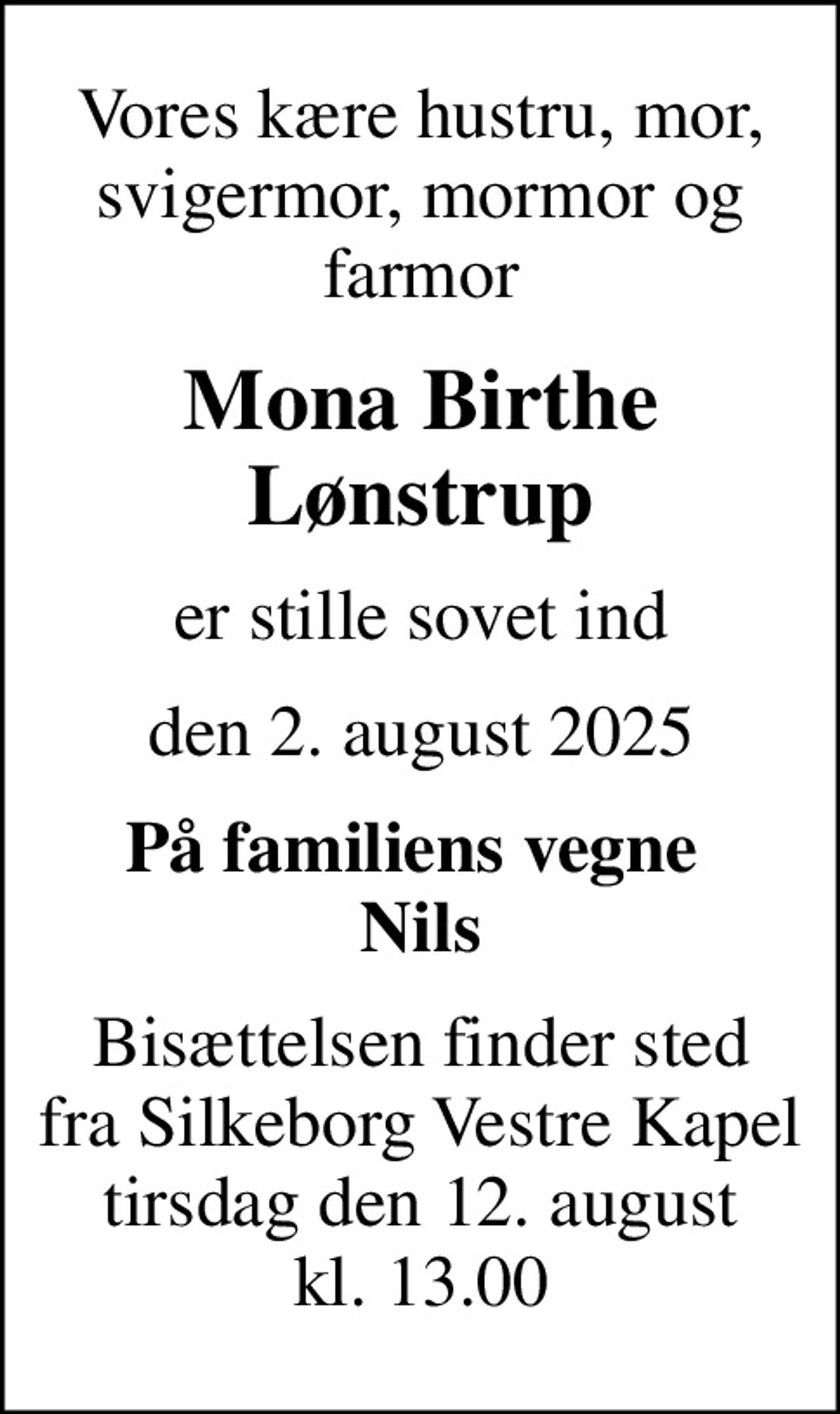 Vores kære hustru, mor, svigermor, mormor og farmor
Mona Birthe Lønstrup
er stille sovet ind
den 2. august 2025
På familiens vegne  Nils
Bisættelsen finder sted fra Silkeborg Vestre Kapel tirsdag den 12. august kl. 13.00