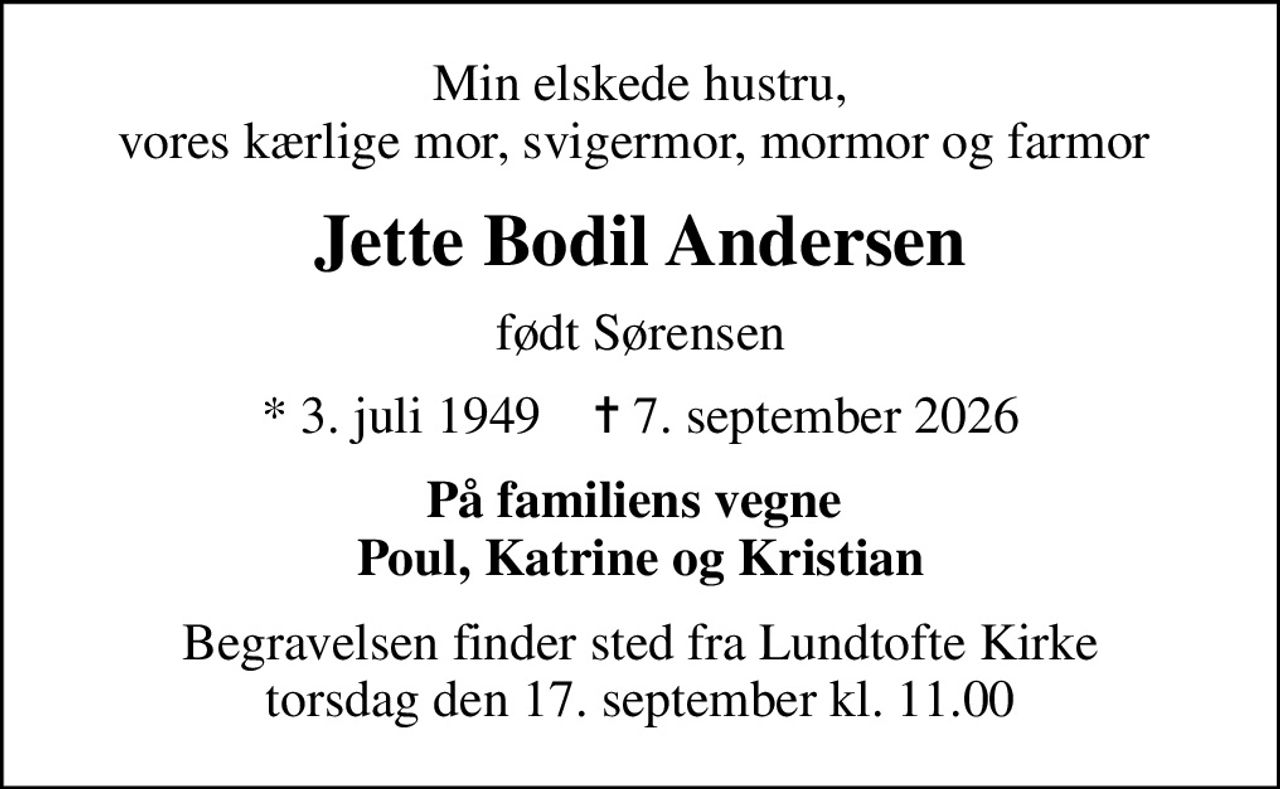 Min elskede hustru, vores kærlige mor, svigermor, mormor og farmor 
Jette Bodil Andersen
født Sørensen
* 3. juli 1949    ✝ 7. september 2026
På familiens vegne  Poul, Katrine og Kristian
Begravelsen finder sted fra Lundtofte Kirke  torsdag den 17. september kl. 11.00