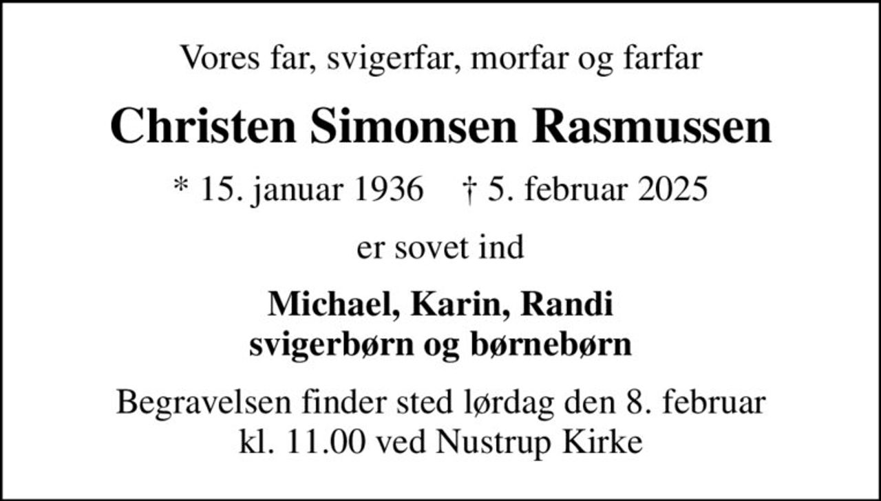 Vores far, svigerfar, morfar og farfar
Christen Simonsen Rasmussen
* 15. januar 1936    ✝ 5. februar 2025
er sovet ind
Michael, Karin, Randi svigerbørn og børnebørn
Begravelsen finder sted lørdag den 8. februar kl. 11.00 ved Nustrup Kirke