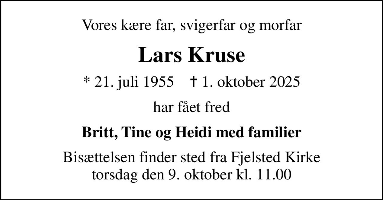 Vores kære far, svigerfar og morfar
Lars Kruse
* 21. juli 1955    ✝ 1. oktober 2025
har fået fred
Britt, Tine og Heidi med familier
Bisættelsen finder sted fra Fjelsted Kirke  torsdag den 9. oktober kl. 11.00