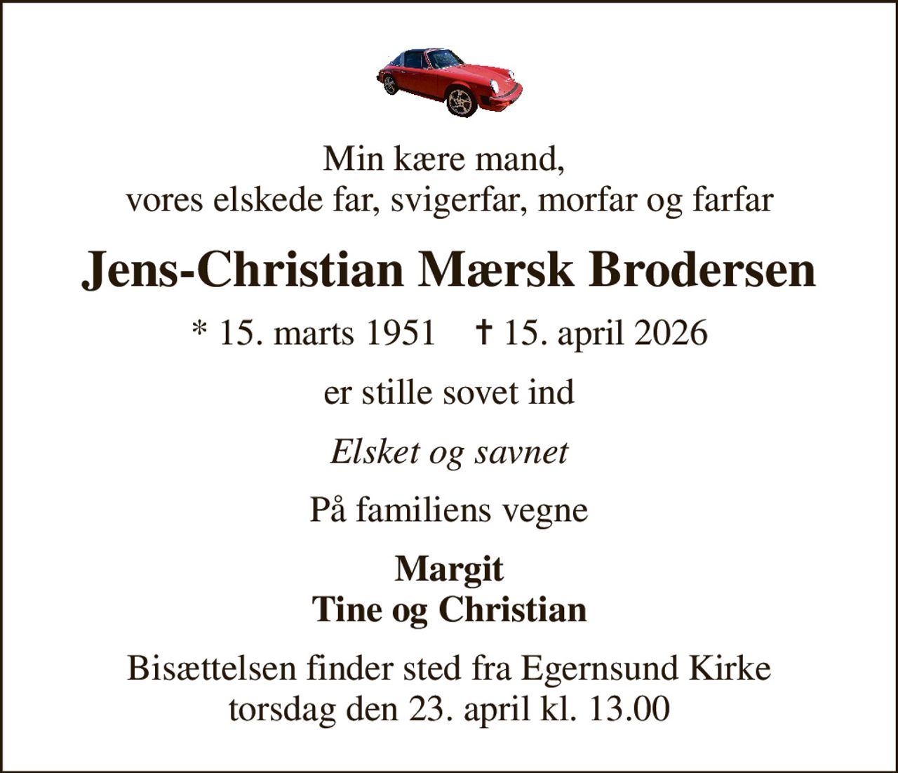 Min kære mand,  vores elskede far, svigerfar, morfar og farfar
Jens-Christian Mærsk Brodersen
* 15. marts 1951    ✝ 15. april 2026
er stille sovet ind
Elsket og savnet
På familiens vegne
Margit Tine og Christian
Bisættelsen finder sted fra Egernsund Kirke  torsdag den 23. april kl. 13.00
