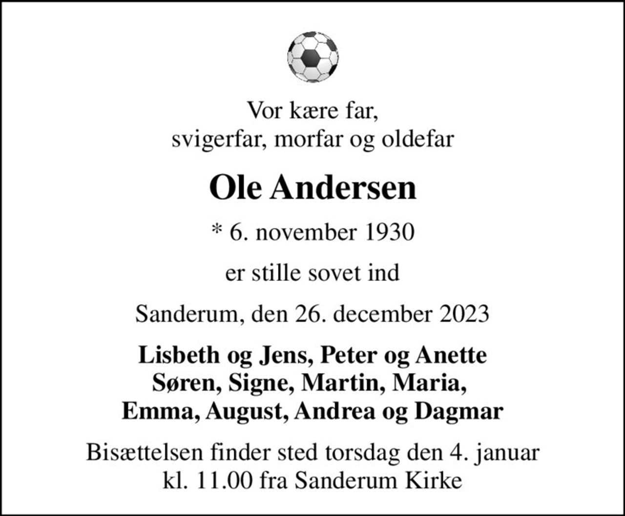 Vor kære far, svigerfar, morfar og oldefar
Ole Andersen
* 6. november 1930
er stille sovet ind
Sanderum, den 26. december 2023
Lisbeth og Jens, Peter og Anette Søren, Signe, Martin, Maria,  Emma, August, Andrea og Dagmar
Bisættelsen finder sted torsdag den 4. januar kl. 11.00 fra Sanderum Kirke