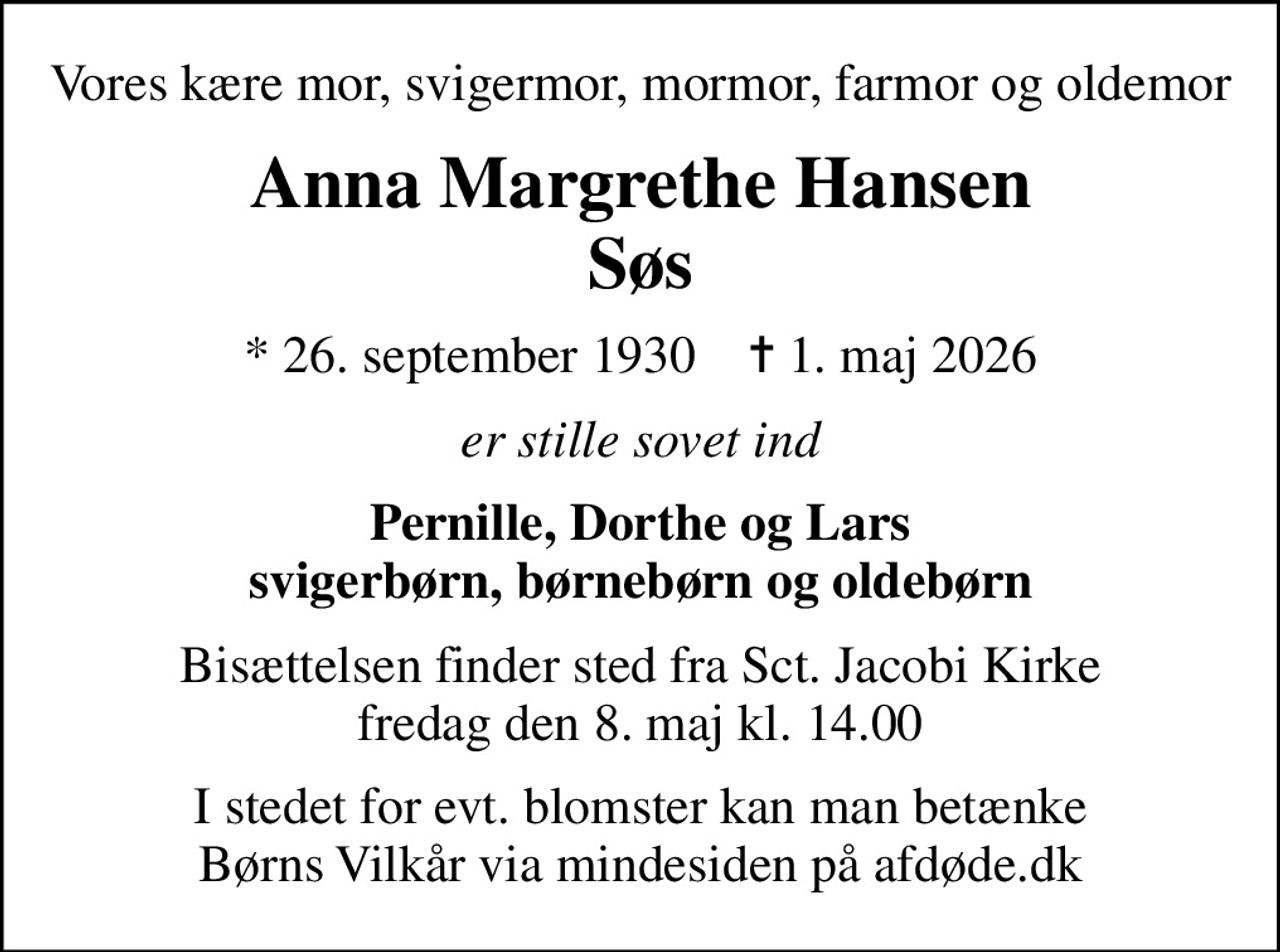Vores kære mor, svigermor, mormor, farmor og oldemor
Anna Margrethe Hansen Søs
* 26. september 1930    ✝ 1. maj 2026
er stille sovet ind
Pernille, Dorthe og Lars svigerbørn, børnebørn og oldebørn
Bisættelsen finder sted fra Sct. Jacobi Kirke  fredag den 8. maj kl. 14.00 
I stedet for evt. blomster kan man betænke
					Børns Vilkår via mindesiden på afdøde.dk