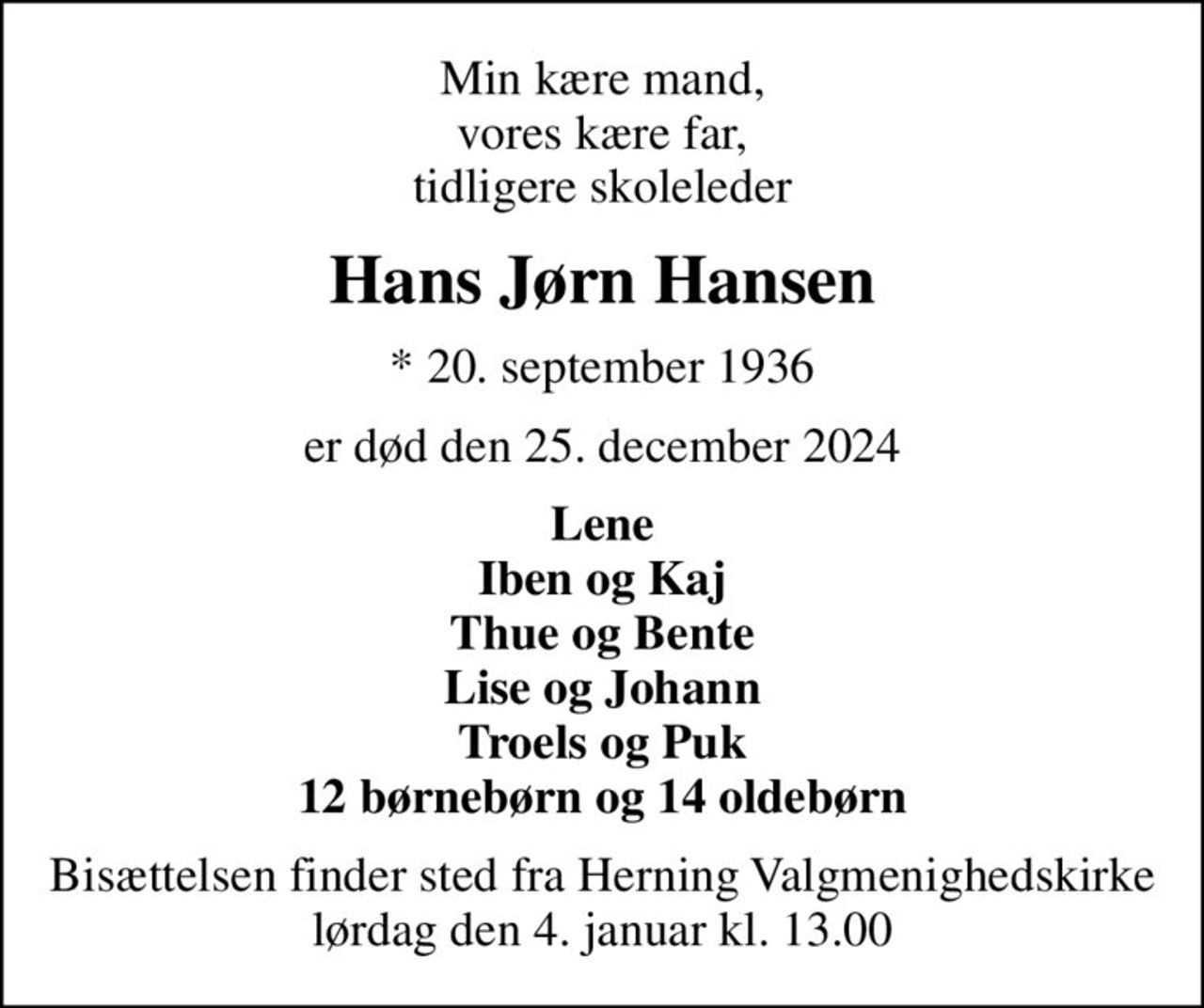 Min kære mand, vores kære far, tidligere skoleleder
Hans Jørn Hansen
* 20. september 1936
er død den 25. december 2024
Lene Iben og Kaj Thue og Bente Lise og Johann Troels og Puk 12 børnebørn og 14 oldebørn
Bisættelsen finder sted fra Herning Valgmenighedskirke  lørdag den 4. januar kl. 13.00