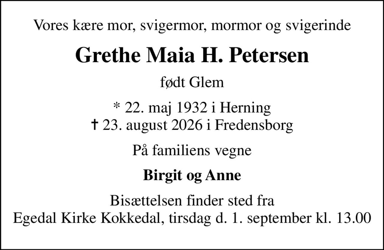 Vores kære mor, svigermor, mormor og svigerinde
Grethe Maia H. Petersen
født Glem
* 22. maj 1932 i Herning
						✝ 23. august 2026 i Fredensborg
På familiens vegne
Birgit og Anne
Bisættelsen finder sted fra Egedal Kirke Kokkedal, tirsdag d. 1. september kl. 13.00