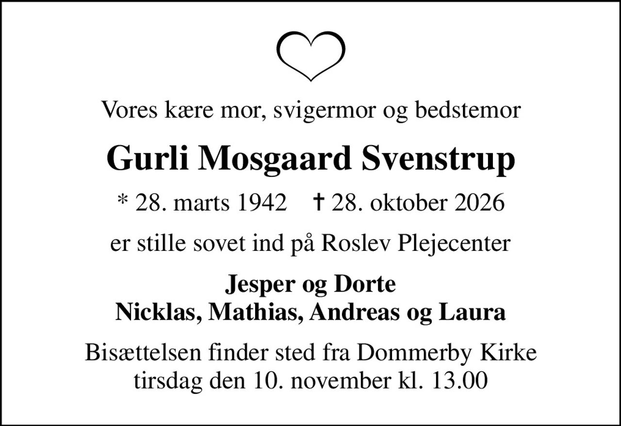 Vores kære mor, svigermor og bedstemor
Gurli Mosgaard Svenstrup
* 28. marts 1942    ✝ 28. oktober 2026
er stille sovet ind på Roslev Plejecenter
Jesper og Dorte Nicklas, Mathias, Andreas og Laura
Bisættelsen finder sted fra Dommerby Kirke  tirsdag den 10. november kl. 13.00