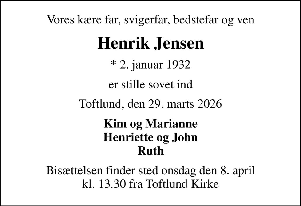 Vores kære far, svigerfar, bedstefar og ven
Henrik Jensen
* 2. januar 1932
er stille sovet ind
Toftlund, den 29. marts 2026
Kim og Marianne Henriette og John
Bisættelsen finder sted onsdag den 8. april kl. 13.30 fra Toftlund Kirke