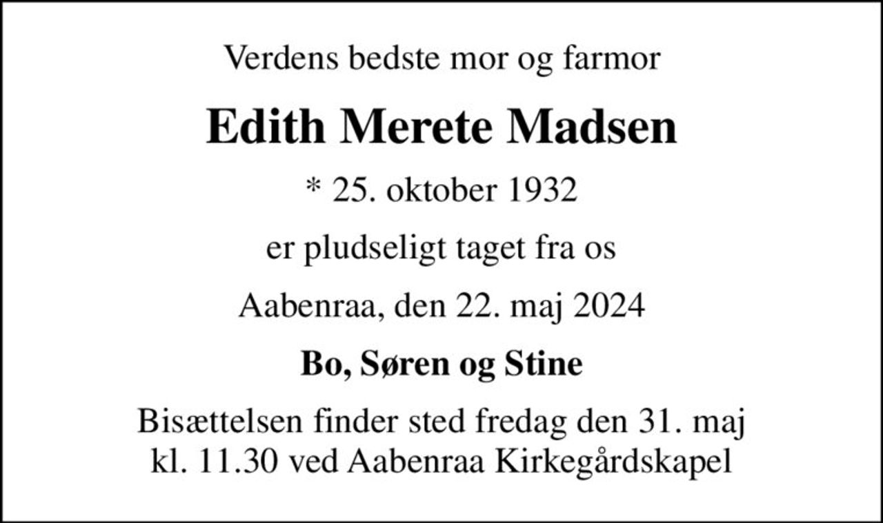 Verdens bedste mor og farmor
Edith Merete Madsen
* 25. oktober 1932
er pludseligt taget fra os
Aabenraa, den 22. maj 2024
Bo, Søren og Stine
Bisættelsen finder sted fredag den 31. maj kl. 11.30 ved Aabenraa Kirkegårdskapel