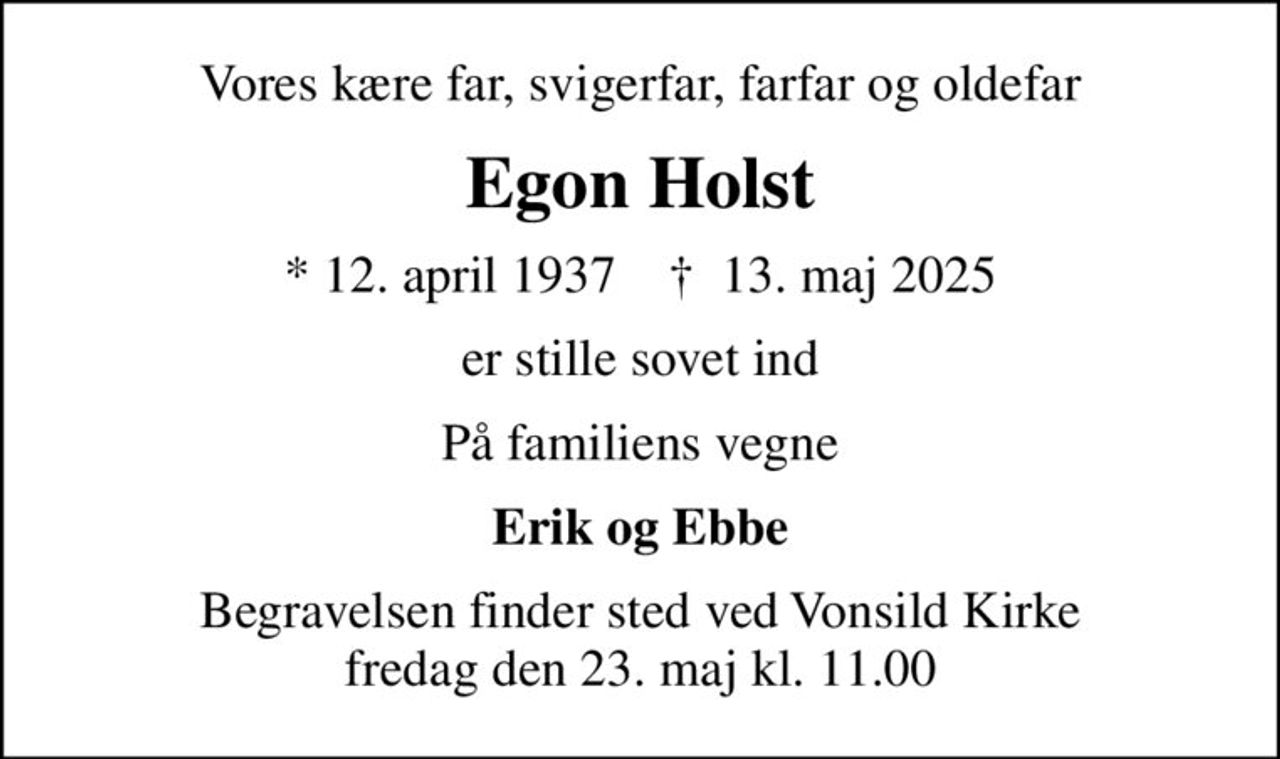 Vores kære far, svigerfar, farfar og oldefar
Egon Holst
* 12. april 1937    ✝ 13. maj 2025
er stille sovet ind
På familiens vegne
Erik og Ebbe
Begravelsen finder sted ved Vonsild Kirke  fredag den 23. maj kl. 11.00