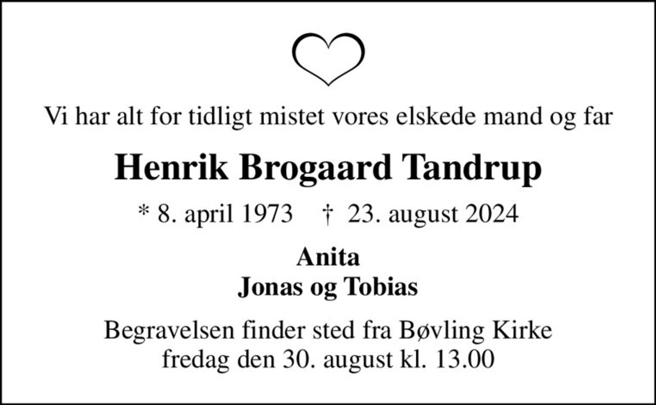 Vi har alt for tidligt mistet vores elskede mand og far
Henrik Brogaard Tandrup
* 8. april 1973    ✝ 23. august 2024
Anita Jonas og Tobias
Begravelsen finder sted fra Bøvling Kirke  fredag den 30. august kl. 13.00