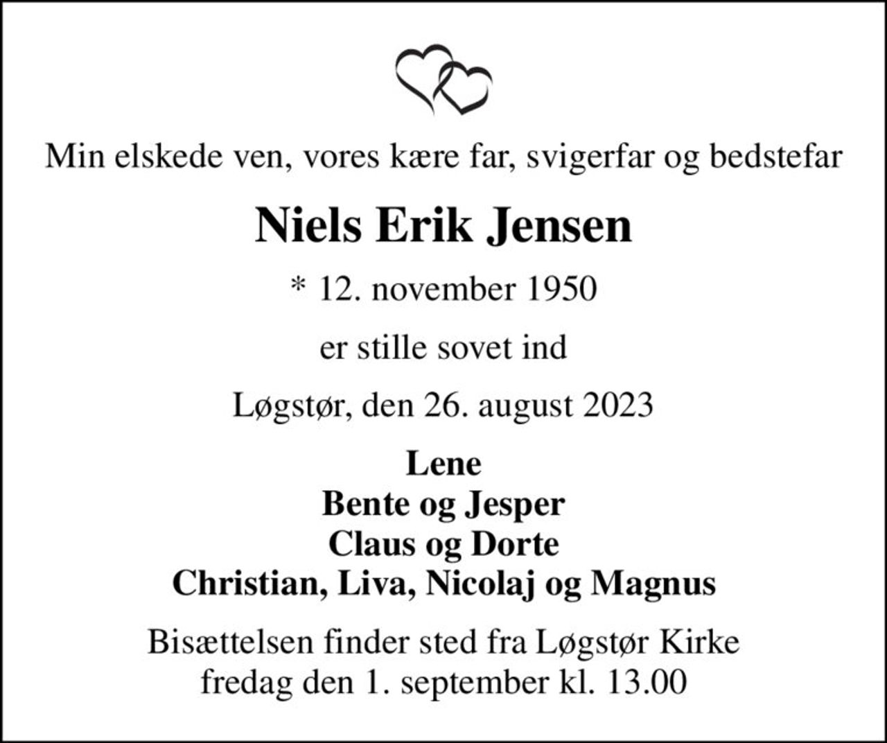 Min elskede ven, vores kære far, svigerfar og bedstefar
Niels Erik Jensen
* 12. november 1950
er stille sovet ind
Løgstør, den 26. august 2023
Lene Bente og Jesper Claus og Dorte Christian, Liva, Nicolaj og Magnus
Bisættelsen finder sted fra Løgstør Kirke  fredag den 1. september kl. 13.00
