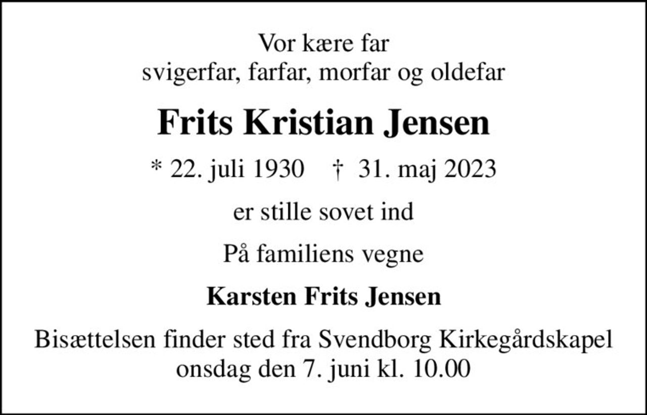 Vor kære far svigerfar, farfar, morfar og oldefar
Frits Kristian Jensen
* 22. juli 1930    ✝ 31. maj 2023
er stille sovet ind
På familiens vegne
Karsten Frits Jensen
Bisættelsen finder sted fra Svendborg Kirkegårdskapel  onsdag den 7. juni kl. 10.00