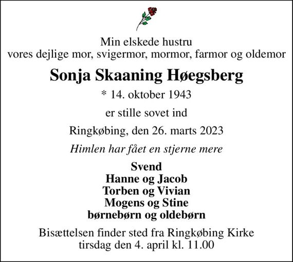 Min elskede hustru vores dejlige mor, svigermor, mormor, farmor og oldemor
Sonja Skaaning Høegsberg
* 14. oktober 1943
er stille sovet ind
Ringkøbing, den 26. marts 2023
Himlen har fået en stjerne mere
Svend Hanne og Jacob Torben og Vivian Mogens og Stine børnebørn og oldebørn
Bisættelsen finder sted fra Ringkøbing Kirke  tirsdag den 4. april kl. 11.00