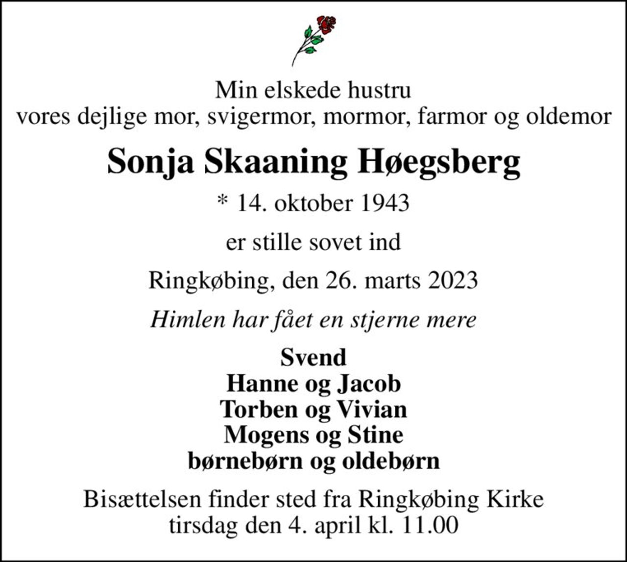 Min elskede hustru vores dejlige mor, svigermor, mormor, farmor og oldemor
Sonja Skaaning Høegsberg
* 14. oktober 1943
er stille sovet ind
Ringkøbing, den 26. marts 2023
Himlen har fået en stjerne mere
Svend Hanne og Jacob Torben og Vivian Mogens og Stine børnebørn og oldebørn
Bisættelsen finder sted fra Ringkøbing Kirke  tirsdag den 4. april kl. 11.00