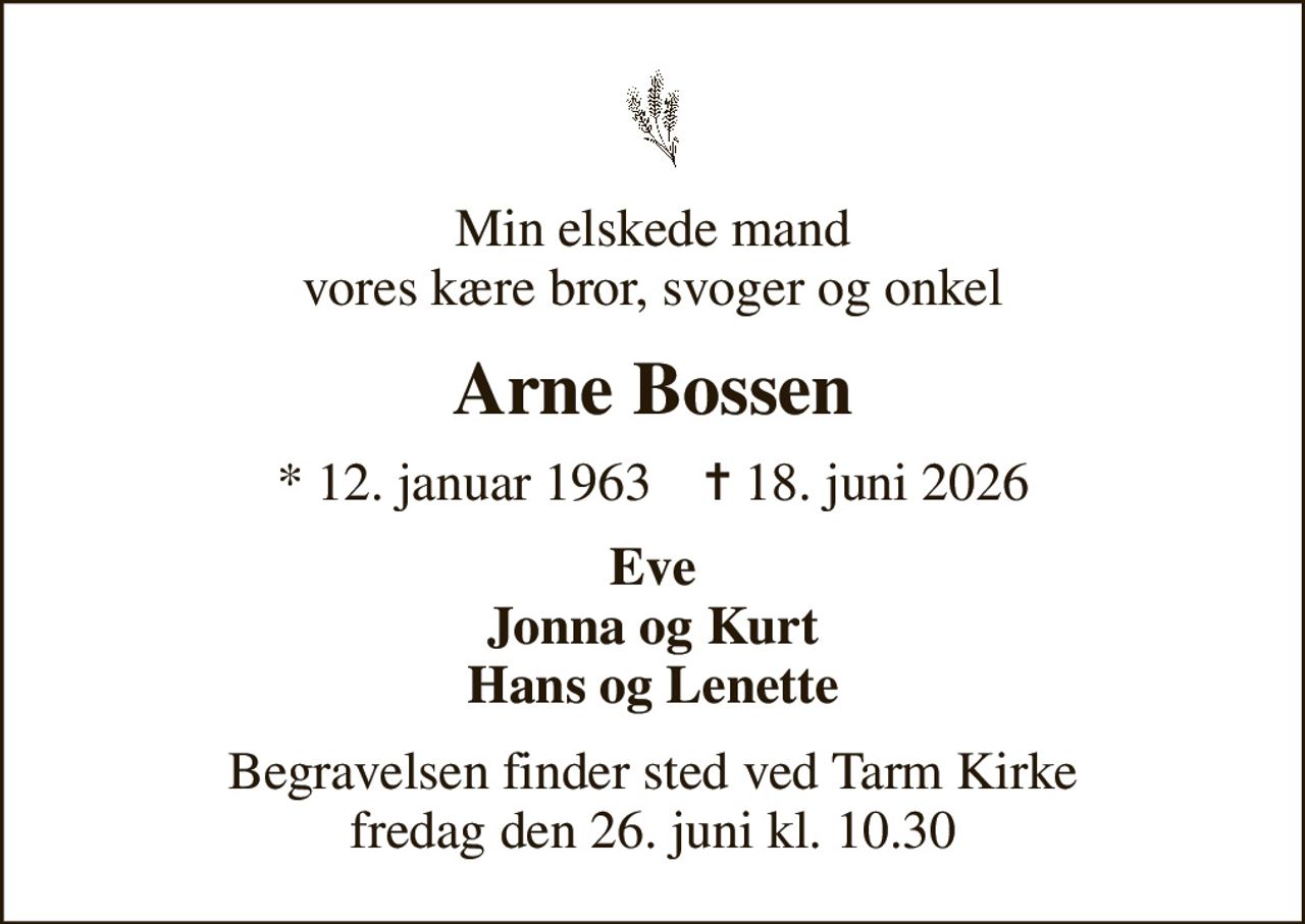 Min elskede mand vores kære bror, svoger og onkel
Arne Bossen
* 12. januar 1963    ✝ 18. juni 2026
Eve Jonna og Kurt Hans og Lenette
Begravelsen finder sted ved Tarm Kirke  fredag den 26. juni kl. 10.30