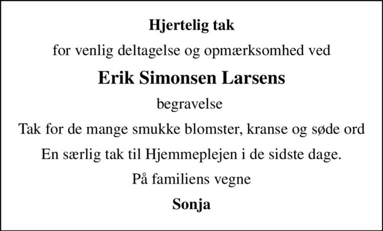 Hjertelig tak
for venlig deltagelse og opmærksomhed ved
Erik Simonsen Larsens
begravelse 
Tak for de mange smukke blomster, kranse og søde ord
En særlig tak til Hjemmeplejen i de sidste dage.
På familiens vegne
Sonja