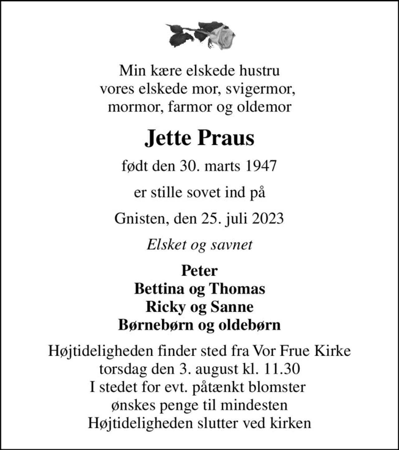 Min kære elskede hustru vores elskede mor, svigermor,  mormor, farmor og oldemor
Jette Praus
født den 30. marts 1947
er stille sovet ind på
Gnisten, den 25. juli 2023
Elsket og savnet
Peter Bettina og Thomas Ricky og Sanne Børnebørn og oldebørn
Højtideligheden finder sted fra Vor Frue Kirke  torsdag den 3. august kl. 11.30  I stedet for evt. påtænkt blomster  ønskes penge til mindesten Højtideligheden slutter ved kirken