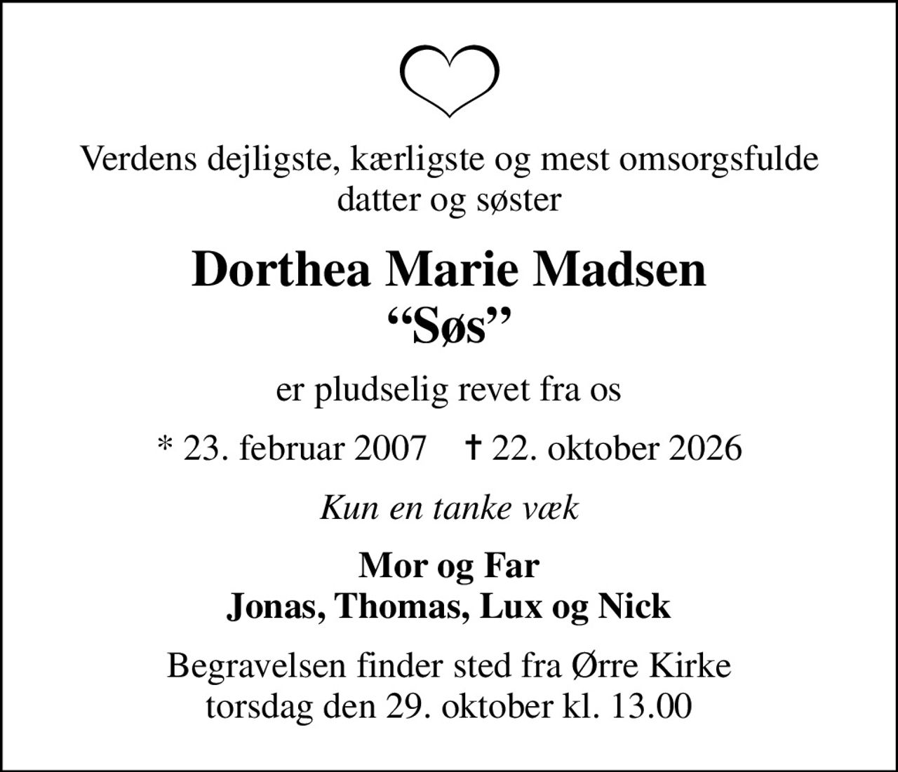 Verdens dejligste, kærligste og mest omsorgsfulde datter og søster
Dorthea Marie Madsen Søs
er pludselig revet fra os
* 23. februar 2007    ✝ 22. oktober 2026
Kun en tanke væk
Mor og Far Jonas, Thomas, Lux og Nick
Begravelsen finder sted fra Ørre Kirke  torsdag den 29. oktober kl. 13.00