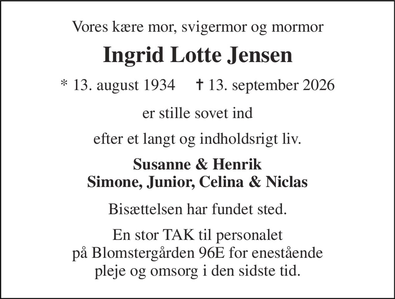 Vores kære mor, svigermor og mormor 
Ingrid Lotte Jensen 
*​ 13. august 1934​     ✝​ 13. september 2026 
er stille sovet ind 
efter et langt og indholdsrigt liv. 
Susanne & Henrik Simone, Junior, Celina & Niclas 
Bisættelsen har fundet sted. 
En stor TAK til personalet på Blomstergården 96E for enestående pleje og omsorg i den sidste tid.