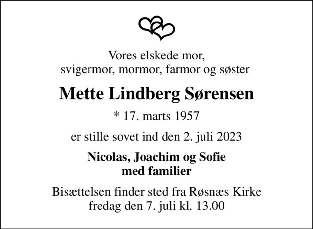 Vores elskede mor, svigermor, mormor, farmor og søster 
Mette Lindberg Sørensen
* 17. marts 1957
er stille sovet ind den 2. juli 2023
Nicolas, Joachim og Sofie med familier
Bisættelsen finder sted fra Røsnæs Kirke  fredag den 7. juli kl. 13.00