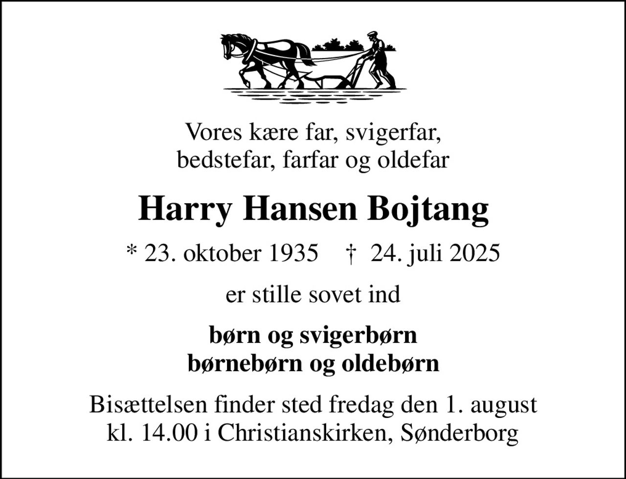 Vores kære far, svigerfar, bedstefar, farfar og oldefar
Harry Hansen Bojtang
* 23. oktober 1935    ✝ 24. juli 2025
er stille sovet ind
børn og svigerbørn børnebørn og oldebørn
Bisættelsen finder sted fredag den 1. august kl. 14.00 i Christianskirken, Sønderborg