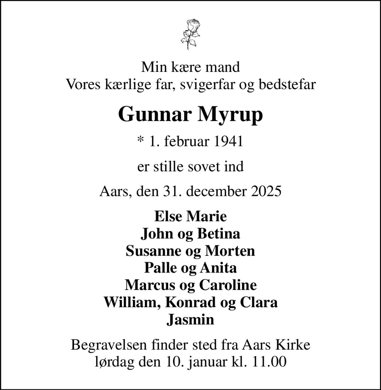 Min kære mand Vores kærlige far, svigerfar og bedstefar
Gunnar Myrup
* 1. februar 1941
er stille sovet ind
Aars, den 31. december 2025
Else Marie John og Betina Susanne og Morten Palle og Anita Marcus og Caroline William, Konrad og Clara Jasmin
Begravelsen finder sted fra Aars Kirke  lørdag den 10. januar kl. 11.00
