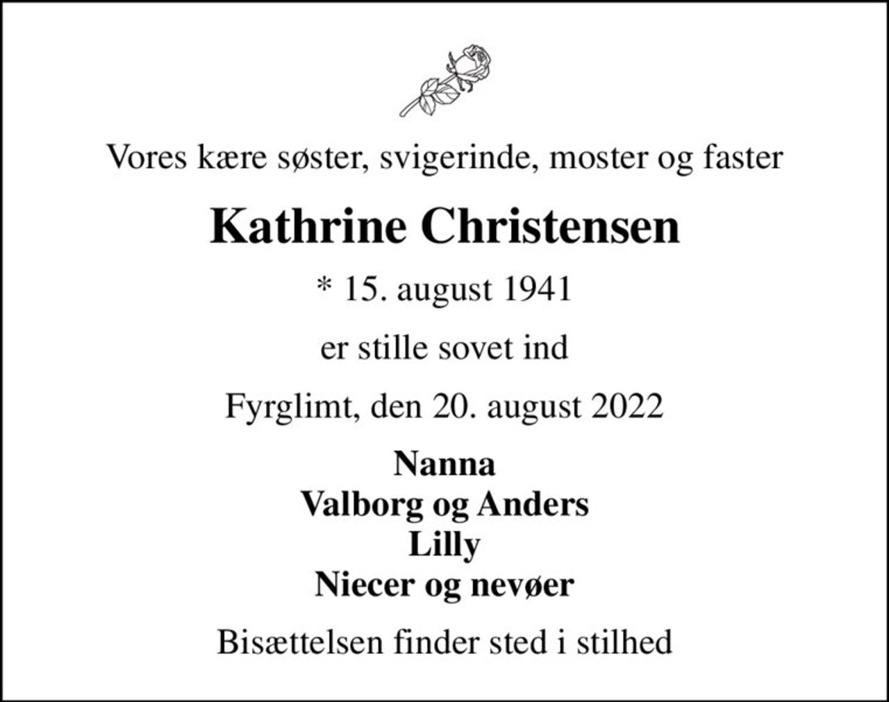 Vores kære søster, svigerinde, moster og faster
Kathrine Christensen
* 15. august 1941
er stille sovet ind
Fyrglimt, den 20. august 2022
Nanna Valborg og Anders Lilly Niecer og nevøer
Bisættelsen finder sted i stilhed