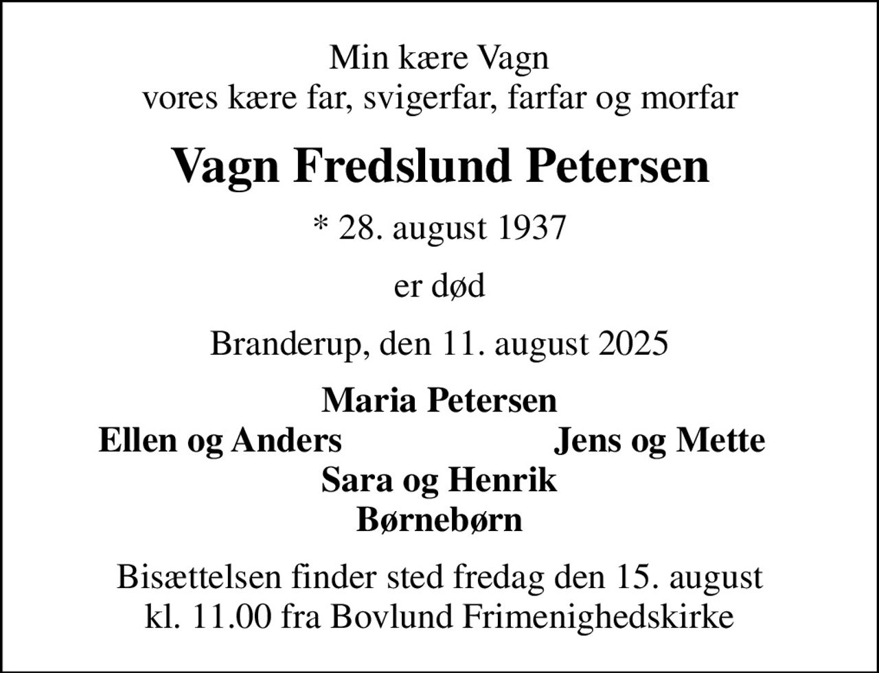 Min kære Vagn vores kære far, svigerfar, farfar og morfar
Vagn Fredslund Petersen
* 28. august 1937
er død
Branderup, den 11. august 2025
Maria Petersen
Ellen og Anders
Jens og Mette
Bisættelsen finder sted fredag den 15. august kl. 11.00 fra Bovlund Frimenighedskirke