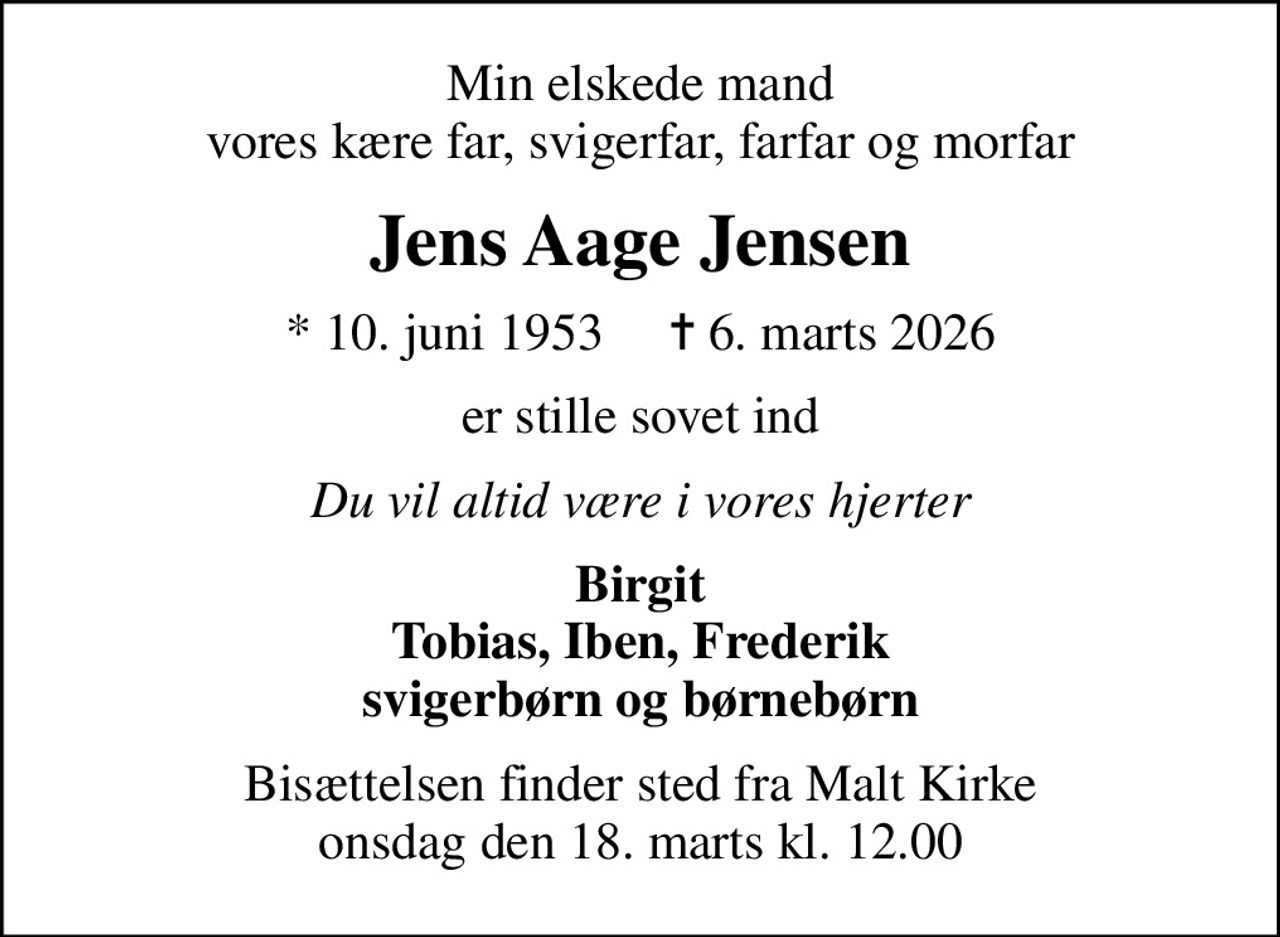 Min elskede mand vores kære far, svigerfar, farfar og morfar
Jens Aage Jensen
* 10. juni 1953     ✝ 6. marts 2026
er stille sovet ind
Du vil altid være i vores hjerter
Birgit Tobias, Iben, Frederik svigerbørn og børnebørn
Bisættelsen finder sted fra Malt Kirke  onsdag den 18. marts kl. 12.00