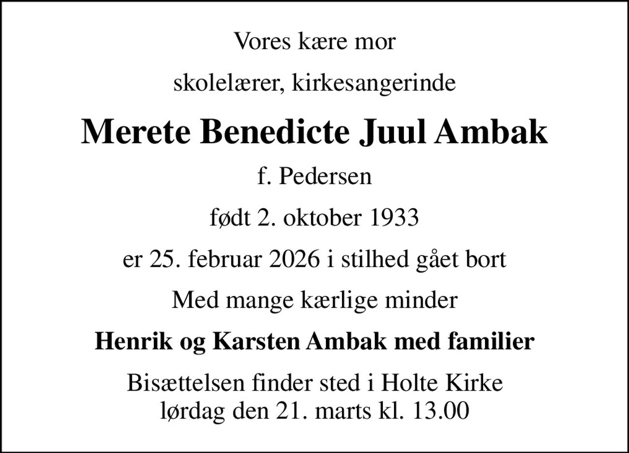 Vores kære mor
skolelærer, kirkesangerinde
Merete Benedicte Juul Ambak
f. Pedersen
født 2. oktober 1933
er 25. februar 2026 i stilhed gået bort
Med mange kærlige minder
Henrik og Karsten Ambak med familier
Bisættelsen finder sted i Holte Kirke  lørdag den 21. marts kl. 13.00