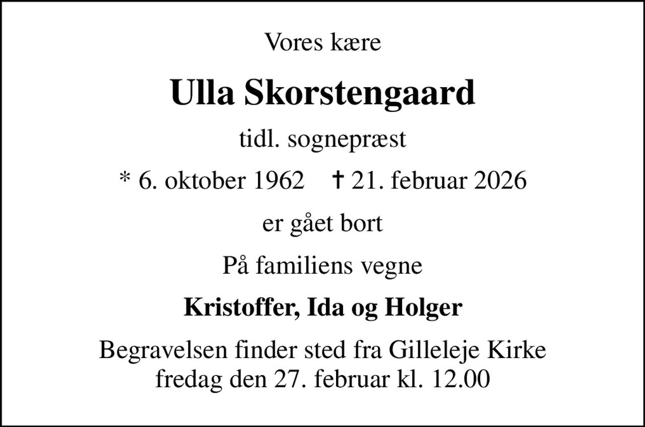 Vores kære
Ulla Skorstengaard
tidl. sognepræst
* 6. oktober 1962    ✝ 21. februar 2026
er gået bort
På familiens vegne
Kristoffer, Ida og Holger
Begravelsen finder sted fra Gilleleje Kirke fredag den 27. februar kl. 12.00