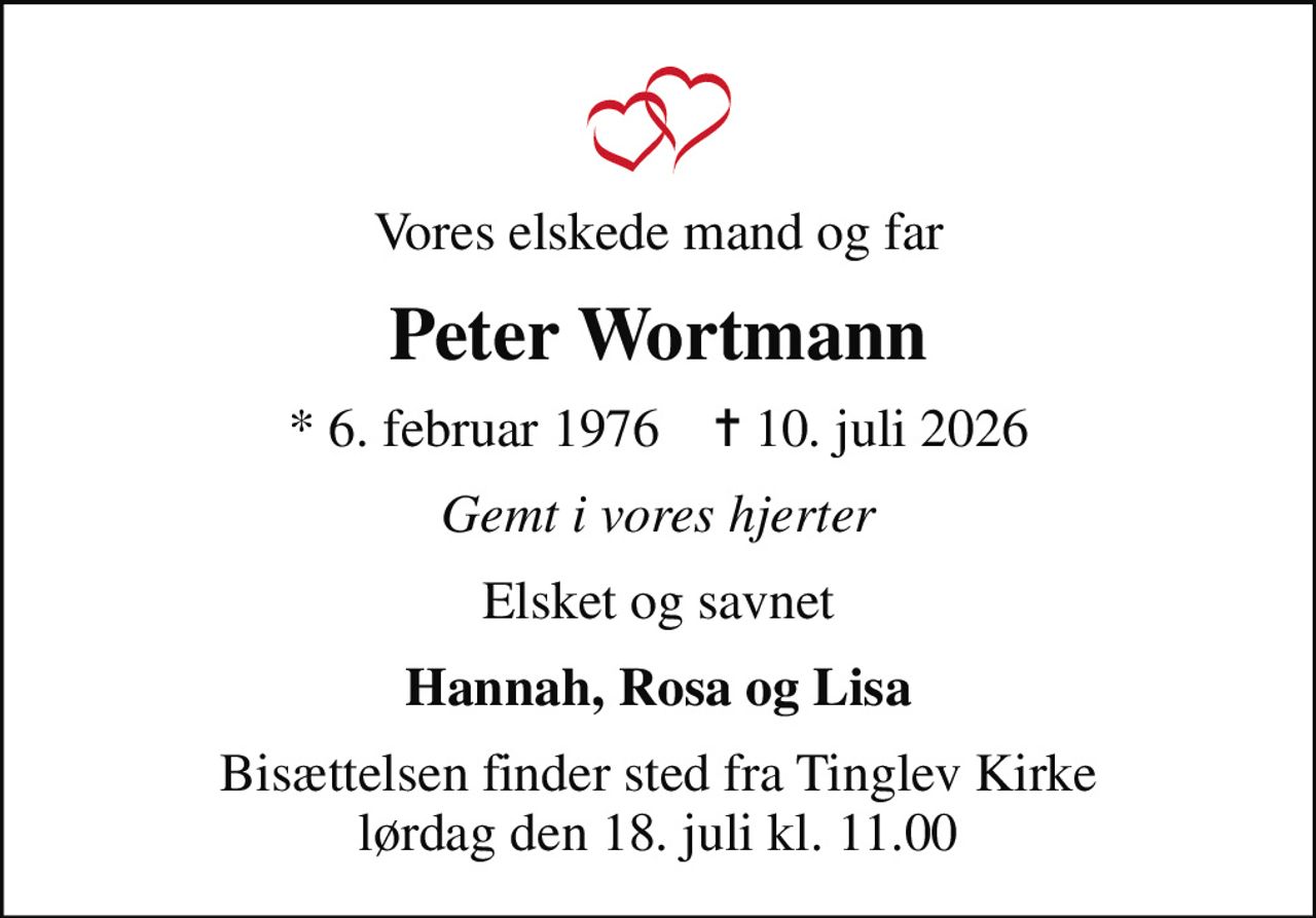 Vores elskede mand og far
Peter Wortmann
* 6. februar 1976    ✝ 10. juli 2026
Gemt i vores hjerter
Elsket og savnet
Hannah, Rosa og Lisa
Bisættelsen finder sted fra Tinglev Kirke  lørdag den 18. juli kl. 11.00