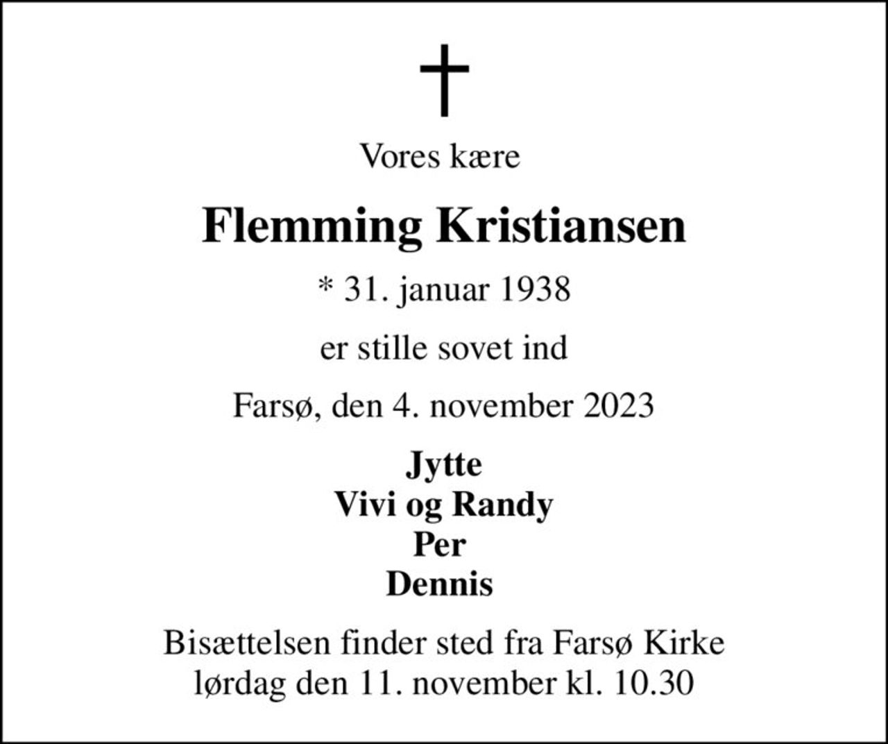 Vores kære 
Flemming Kristiansen
* 31. januar 1938
er stille sovet ind
Farsø, den 4. november 2023
Jytte Vivi og Randy Per  Dennis 
Bisættelsen finder sted fra Farsø Kirke  lørdag den 11. november kl. 10.30