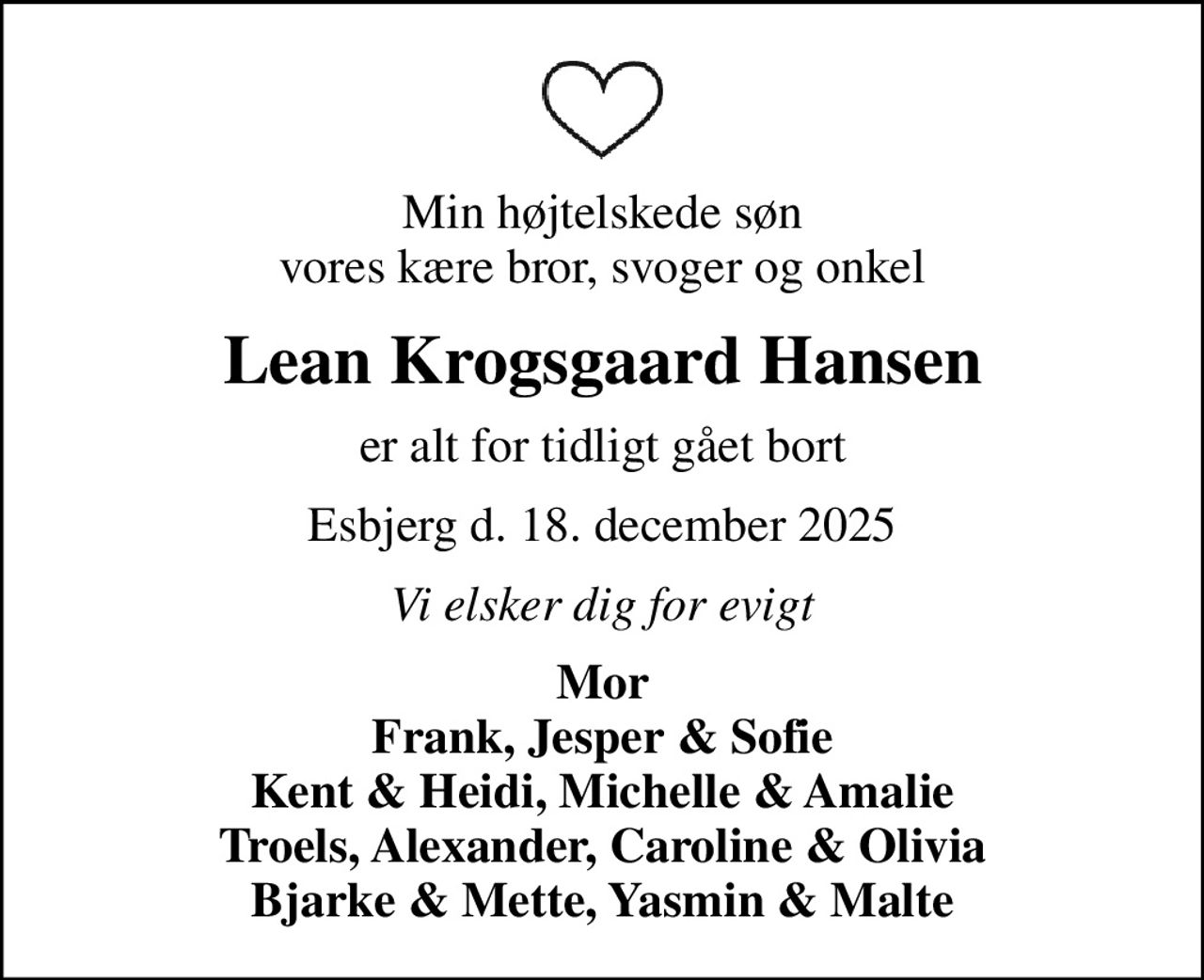 Min højtelskede søn vores kære bror, svoger og onkel
Lean Krogsgaard Hansen
er alt for tidligt gået bort
Esbjerg d. 18. december 2025
Vi elsker dig for evigt
Mor Frank, Jesper & Sofie Kent & Heidi, Michelle & Amalie Troels, Alexander, Caroline & Olivia Bjarke & Mette, Yasmin & Malte