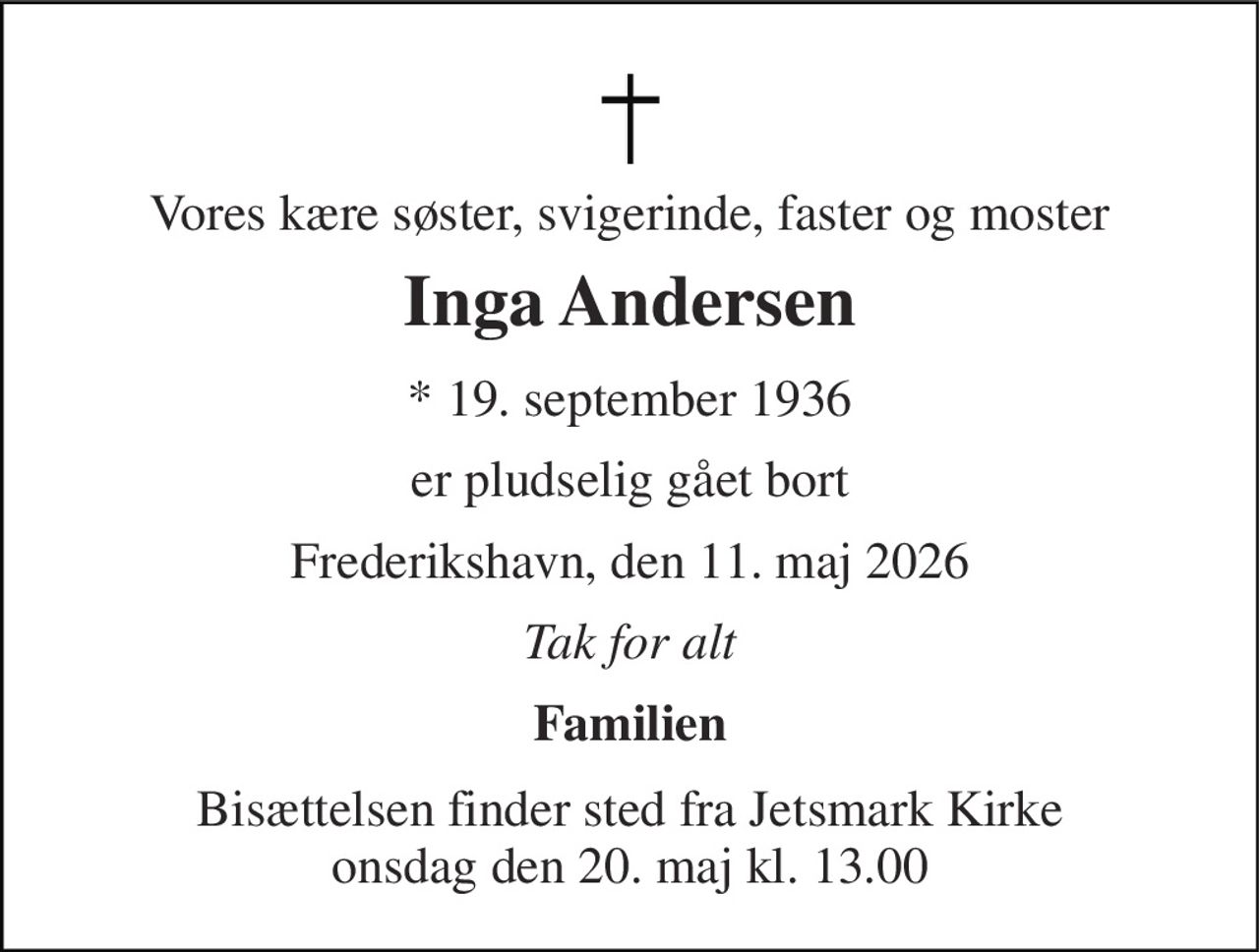 Vores kære søster, svigerinde, faster og moster 
Inga Andersen​ 
*​ 19. september 1936 
er pludselig gået bort 
Frederikshavn, den 11. maj 2026 
Tak for alt 
Familien 
Bisættelsen​ finder sted fra Jetsmark Kirke​ onsdag den 20. maj​ kl. 13.00