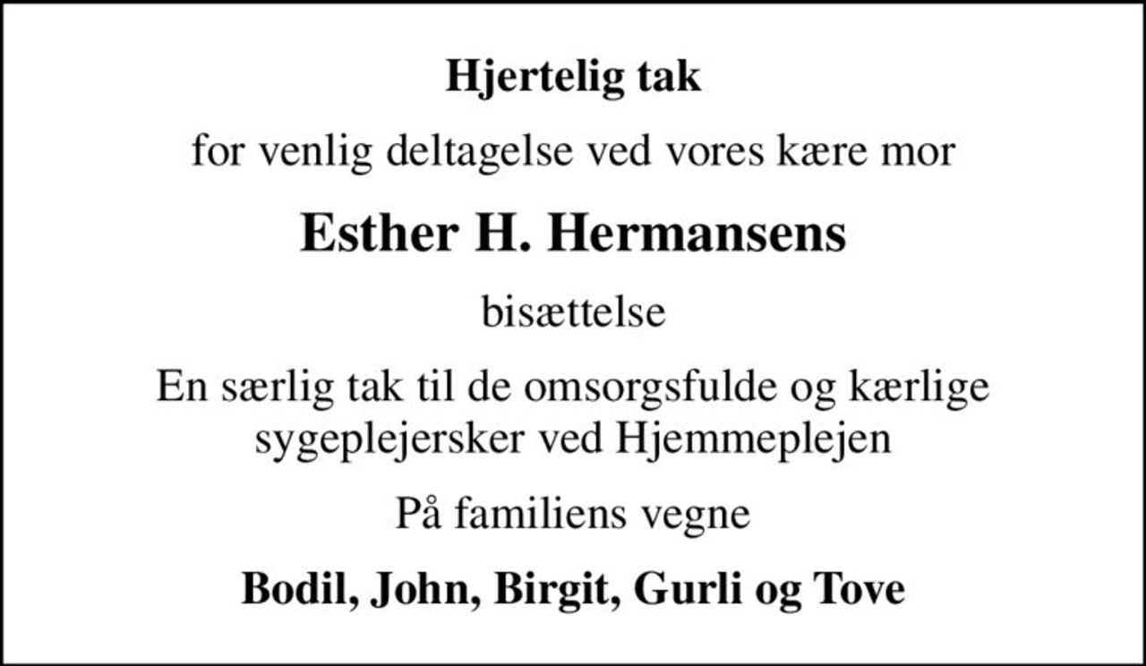 Hjertelig tak
for venlig deltagelse ved vores kære mor
Esther H. Hermansens
bisættelse
En særlig tak til de omsorgsfulde og kærlige sygeplejersker ved Hjemmeplejen
På familiens vegne
Bodil, John, Birgit, Gurli og Tove